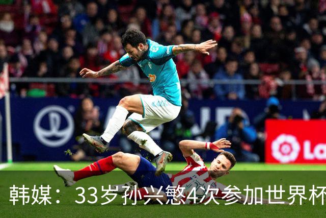 韩媒：33岁孙兴慜4次参加世界杯3次小组出局，近两届0进球